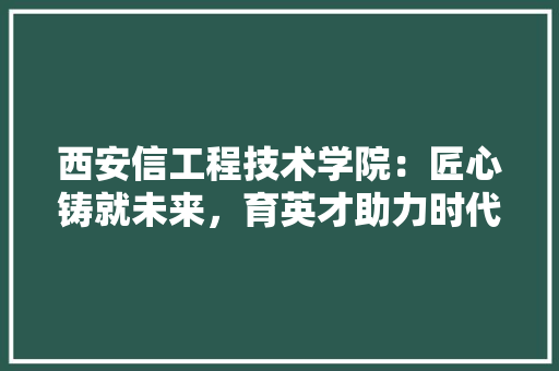 西安信工程技术学院：匠心铸就未来，育英才助力时代发展
