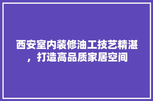 西安室内装修油工技艺精湛，打造高品质家居空间