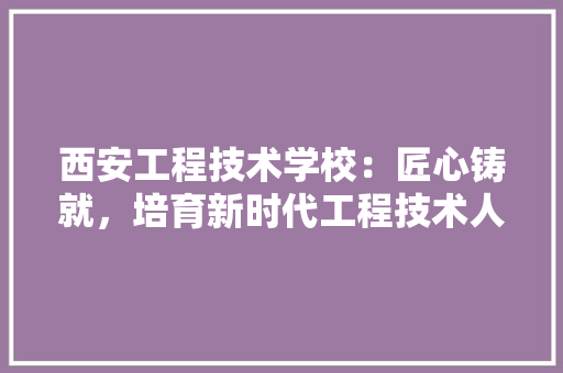 西安工程技术学校：匠心铸就，培育新时代工程技术人才 室内设计