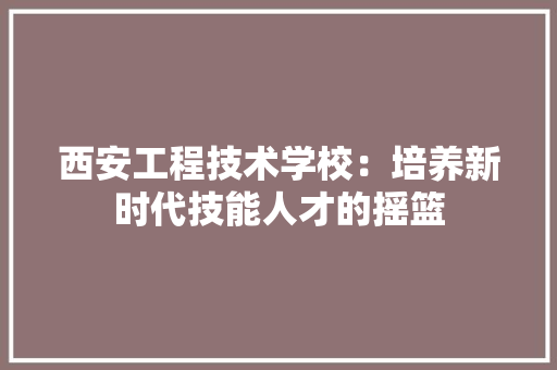 西安工程技术学校：培养新时代技能人才的摇篮