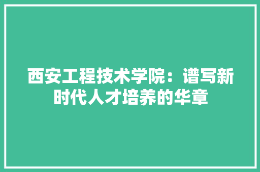 西安工程技术学院：谱写新时代人才培养的华章