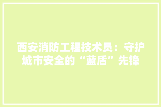 西安消防工程技术员：守护城市安全的“蓝盾”先锋 室内设计