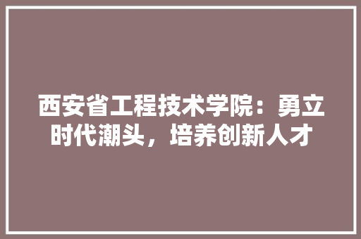 西安省工程技术学院：勇立时代潮头，培养创新人才 室内设计