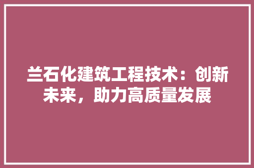 兰石化建筑工程技术：创新未来，助力高质量发展 家居装修