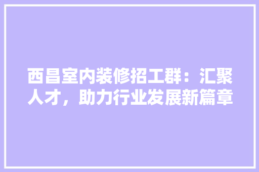 西昌室内装修招工群：汇聚人才，助力行业发展新篇章 室内设计