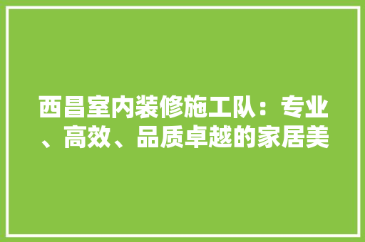 西昌室内装修施工队：专业、高效、品质卓越的家居美化专家