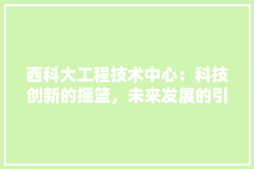 西科大工程技术中心：科技创新的摇篮，未来发展的引擎 室内设计