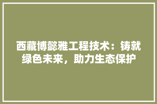 西藏博懿雅工程技术：铸就绿色未来，助力生态保护