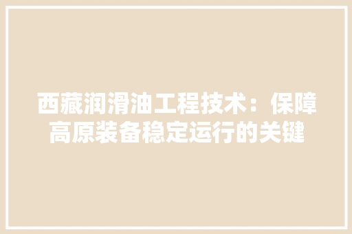 西藏润滑油工程技术：保障高原装备稳定运行的关键