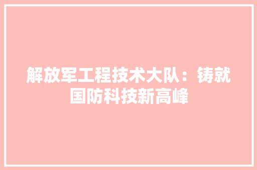 解放军工程技术大队：铸就国防科技新高峰