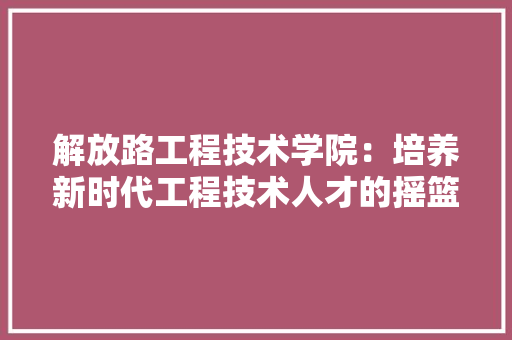 解放路工程技术学院：培养新时代工程技术人才的摇篮 室内设计
