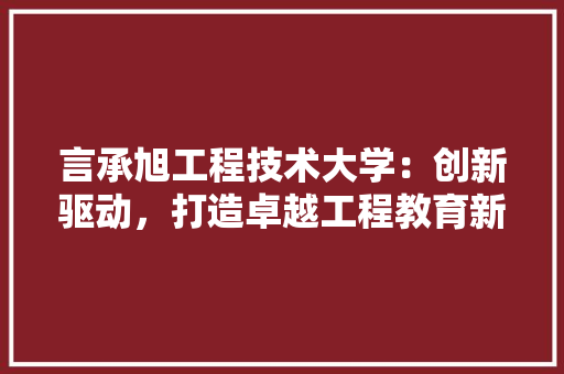 言承旭工程技术大学：创新驱动，打造卓越工程教育新标杆 室内设计