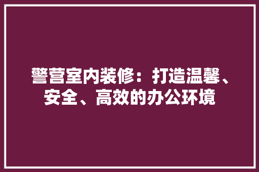 警营室内装修：打造温馨、安全、高效的办公环境 室内设计