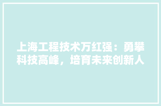 上海工程技术万红强：勇攀科技高峰，培育未来创新人才 地板材料