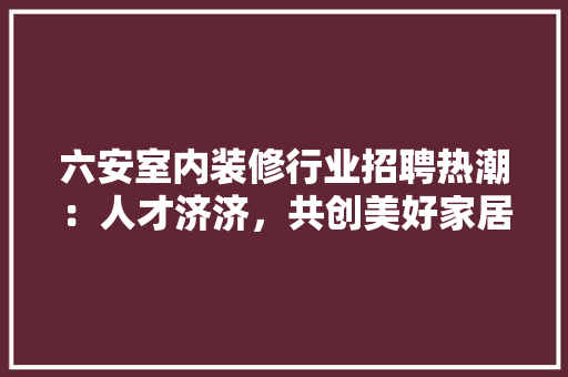 六安室内装修行业招聘热潮：人才济济，共创美好家居未来 家居装修