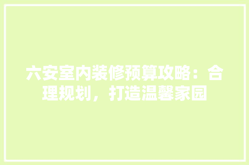 六安室内装修预算攻略：合理规划，打造温馨家园 家居装修
