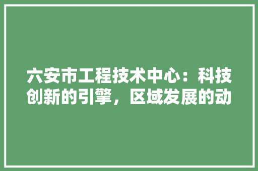 六安市工程技术中心：科技创新的引擎，区域发展的动力 家居装修