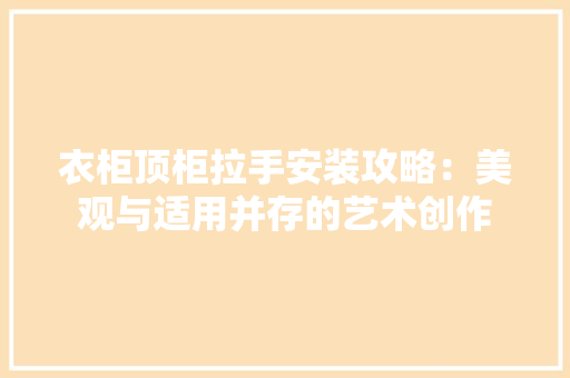 衣柜顶柜拉手安装攻略：美观与适用并存的艺术创作 室内设计