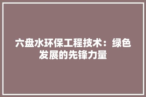 六盘水环保工程技术：绿色发展的先锋力量 家居装修