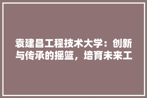 袁建昌工程技术大学：创新与传承的摇篮，培育未来工程师的摇篮 室内设计