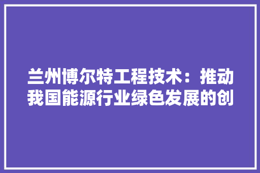 兰州博尔特工程技术：推动我国能源行业绿色发展的创新力量 家居装修
