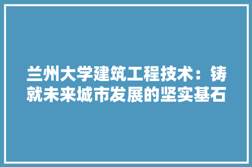 兰州大学建筑工程技术：铸就未来城市发展的坚实基石 家居装修