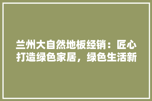 兰州大自然地板经销：匠心打造绿色家居，绿色生活新潮流 家居装修