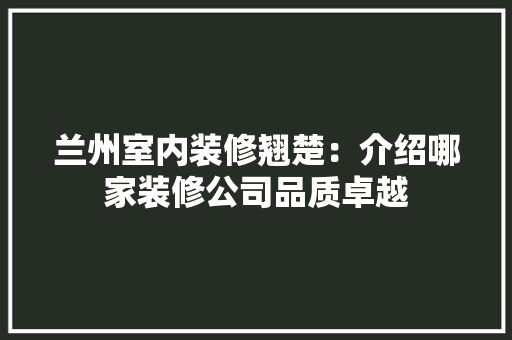 兰州室内装修翘楚：介绍哪家装修公司品质卓越 家居装修