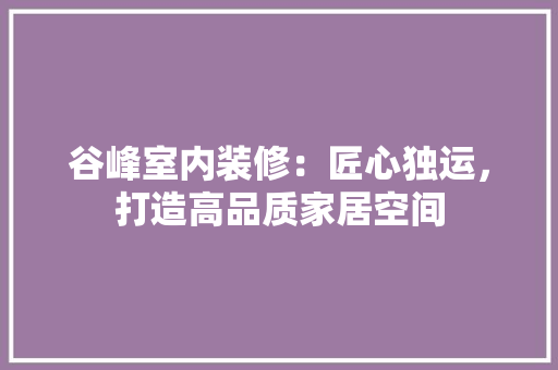 谷峰室内装修：匠心独运，打造高品质家居空间 室内设计