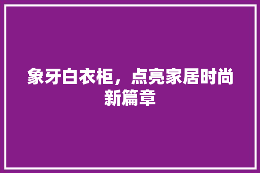 象牙白衣柜，点亮家居时尚新篇章