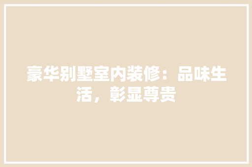 豪华别墅室内装修：品味生活，彰显尊贵