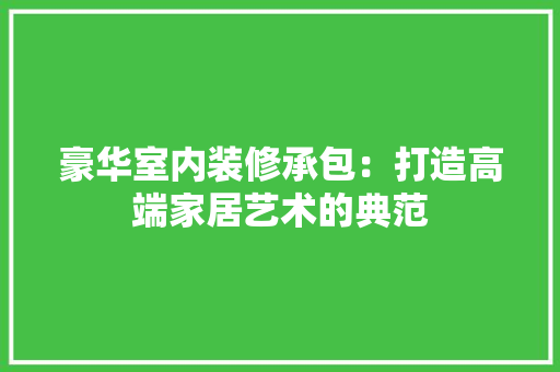 豪华室内装修承包：打造高端家居艺术的典范 室内设计