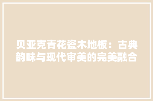 贝亚克青花瓷木地板：古典韵味与现代审美的完美融合 室内设计