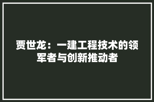 贾世龙：一建工程技术的领军者与创新推动者