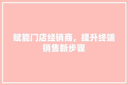 赋能门店经销商，提升终端销售新步骤 室内设计