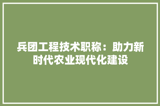 兵团工程技术职称：助力新时代农业现代化建设 家居装修
