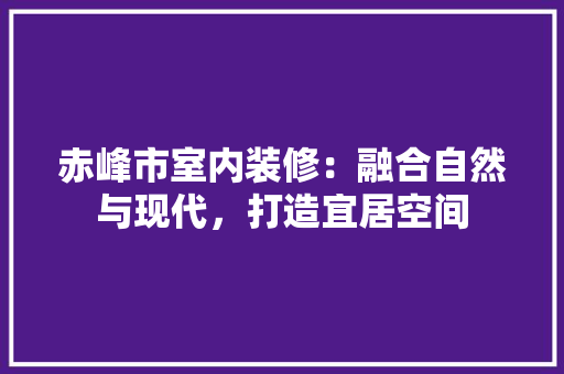 赤峰市室内装修：融合自然与现代，打造宜居空间
