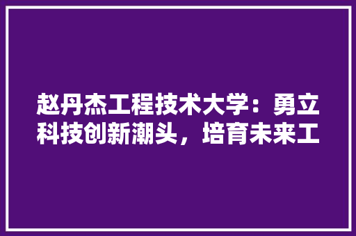 赵丹杰工程技术大学：勇立科技创新潮头，培育未来工程精英 室内设计