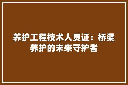 养护工程技术人员证：桥梁养护的未来守护者 家居装修