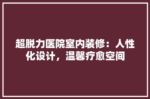超脱力医院室内装修：人性化设计，温馨疗愈空间 室内设计