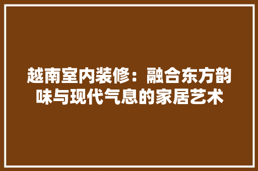 越南室内装修：融合东方韵味与现代气息的家居艺术 室内设计