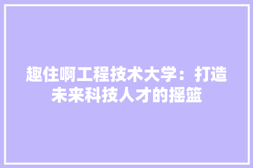 趣住啊工程技术大学：打造未来科技人才的摇篮 室内设计
