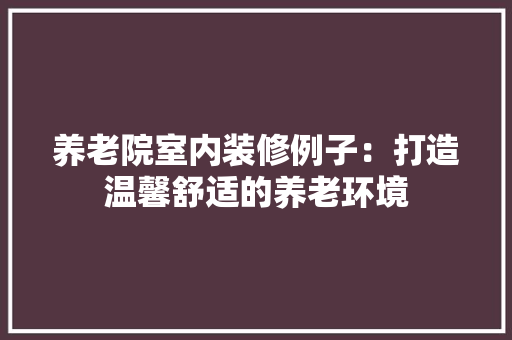 养老院室内装修例子：打造温馨舒适的养老环境 家居装修