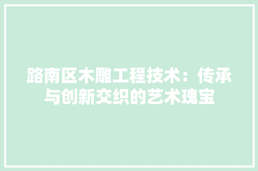 路南区木雕工程技术：传承与创新交织的艺术瑰宝