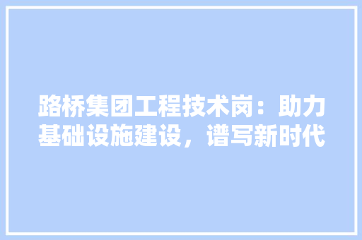 路桥集团工程技术岗：助力基础设施建设，谱写新时代辉煌篇章 室内设计