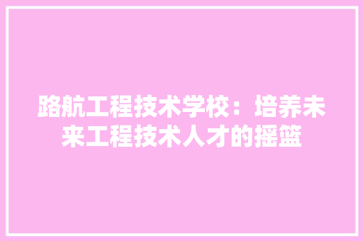 路航工程技术学校：培养未来工程技术人才的摇篮 室内设计