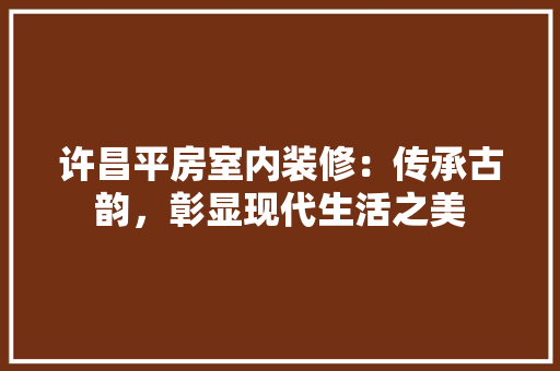 许昌平房室内装修：传承古韵，彰显现代生活之美 室内设计