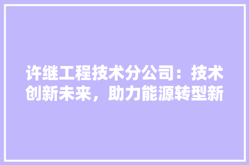 许继工程技术分公司：技术创新未来，助力能源转型新篇章 室内设计