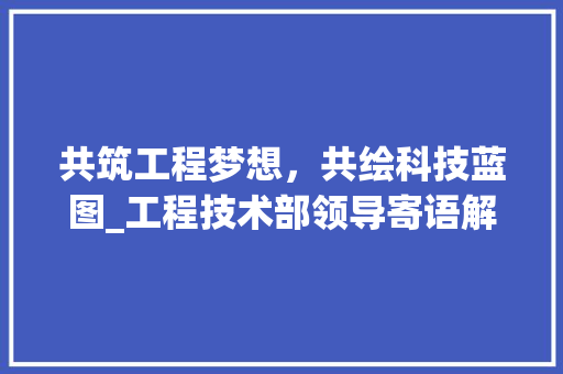 共筑工程梦想，共绘科技蓝图_工程技术部领导寄语解读 家居装修