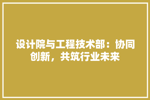 设计院与工程技术部：协同创新，共筑行业未来 室内设计